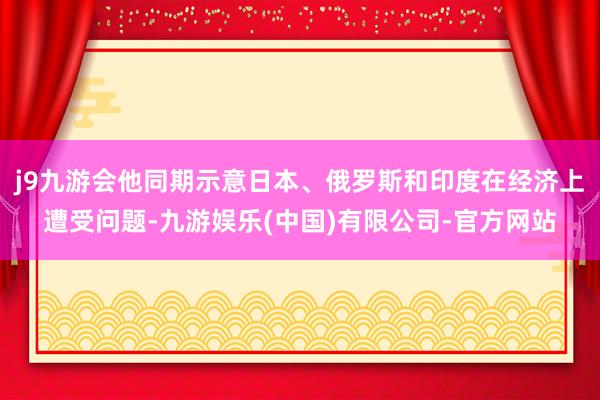 j9九游会他同期示意日本、俄罗斯和印度在经济上遭受问题-九游娱乐(中国)有限公司-官方网站