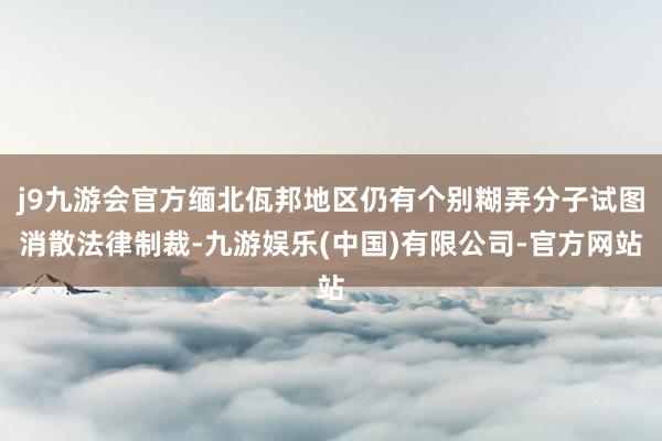 j9九游会官方缅北佤邦地区仍有个别糊弄分子试图消散法律制裁-九游娱乐(中国)有限公司-官方网站