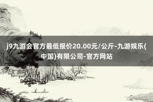 j9九游会官方最低报价20.00元/公斤-九游娱乐(中国)有限公司-官方网站