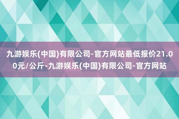 九游娱乐(中国)有限公司-官方网站最低报价21.00元/公斤-九游娱乐(中国)有限公司-官方网站