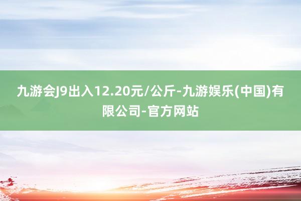 九游会J9出入12.20元/公斤-九游娱乐(中国)有限公司-官方网站