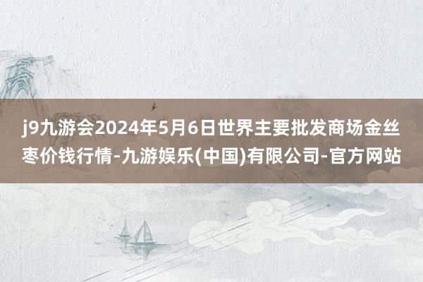 j9九游会2024年5月6日世界主要批发商场金丝枣价钱行情-九游娱乐(中国)有限公司-官方网站