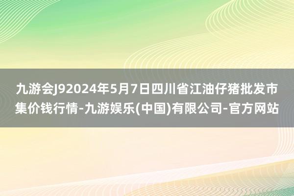 九游会J92024年5月7日四川省江油仔猪批发市集价钱行情-九游娱乐(中国)有限公司-官方网站