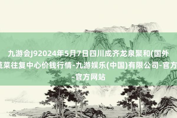 九游会J92024年5月7日四川成齐龙泉聚和(国外)果蔬菜往复中心价钱行情-九游娱乐(中国)有限公司-官方网站