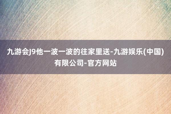 九游会J9他一波一波的往家里送-九游娱乐(中国)有限公司-官方网站