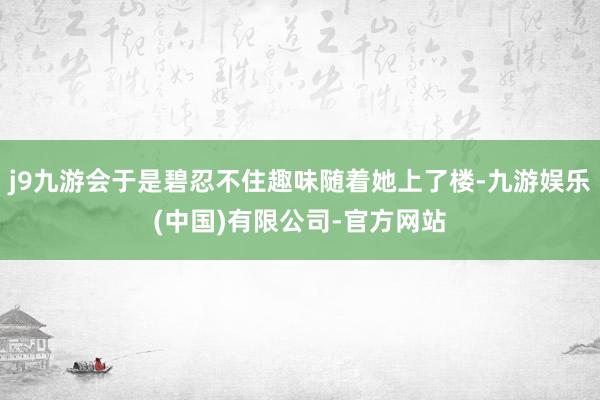 j9九游会于是碧忍不住趣味随着她上了楼-九游娱乐(中国)有限公司-官方网站