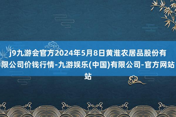 j9九游会官方2024年5月8日黄淮农居品股份有限公司价钱行情-九游娱乐(中国)有限公司-官方网站