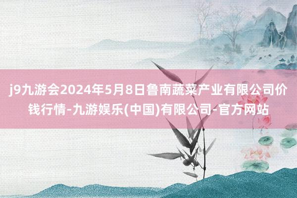 j9九游会2024年5月8日鲁南蔬菜产业有限公司价钱行情-九游娱乐(中国)有限公司-官方网站