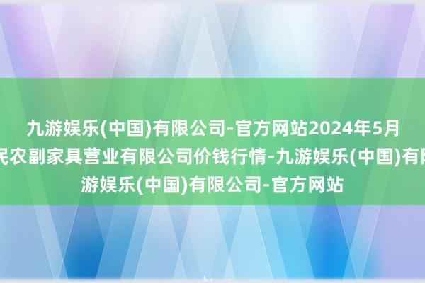 九游娱乐(中国)有限公司-官方网站2024年5月8日马鞍山市安民农副家具营业有限公司价钱行情-九游娱乐(中国)有限公司-官方网站