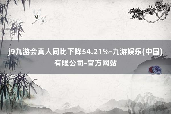 j9九游会真人同比下降54.21%-九游娱乐(中国)有限公司-官方网站