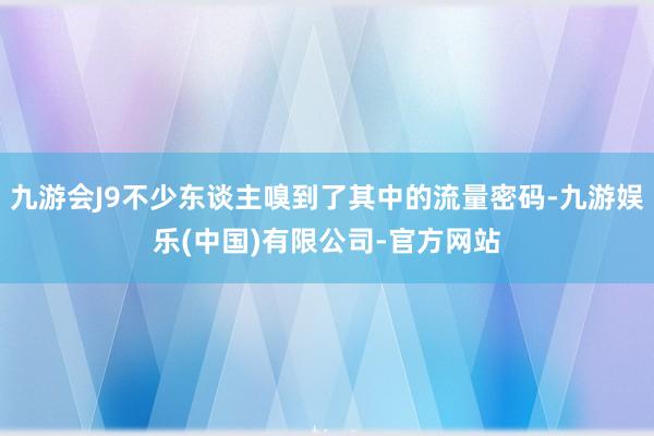 九游会J9不少东谈主嗅到了其中的流量密码-九游娱乐(中国)有限公司-官方网站