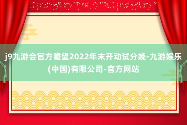 j9九游会官方瞻望2022年末开动试分娩-九游娱乐(中国)有限公司-官方网站