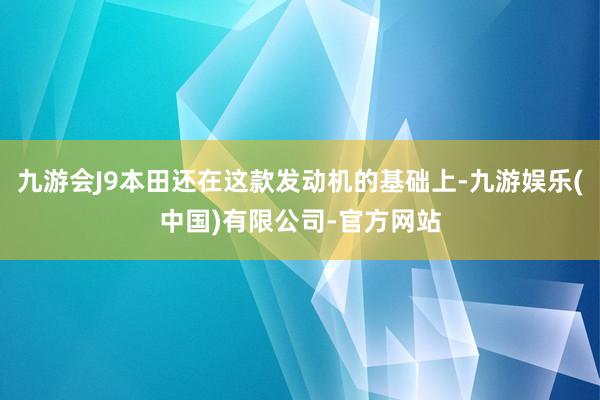 九游会J9本田还在这款发动机的基础上-九游娱乐(中国)有限公司-官方网站