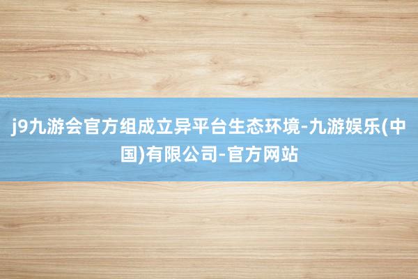 j9九游会官方组成立异平台生态环境-九游娱乐(中国)有限公司-官方网站