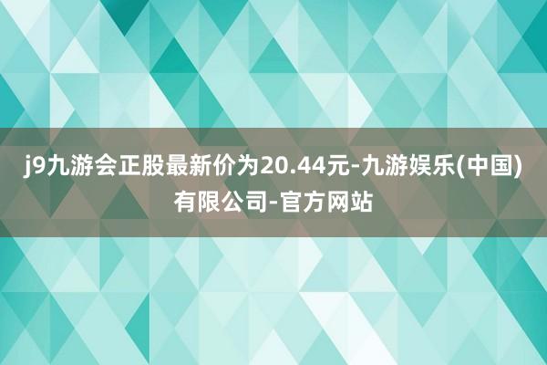 j9九游会正股最新价为20.44元-九游娱乐(中国)有限公司-官方网站