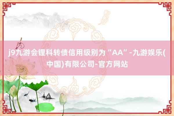 j9九游会锂科转债信用级别为“AA”-九游娱乐(中国)有限公司-官方网站