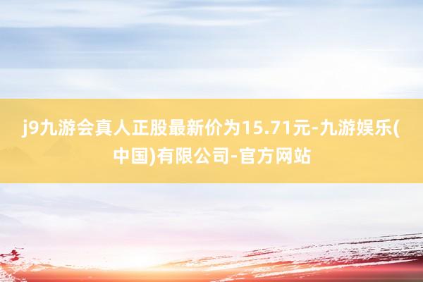 j9九游会真人正股最新价为15.71元-九游娱乐(中国)有限公司-官方网站