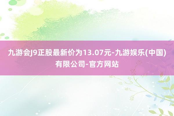 九游会J9正股最新价为13.07元-九游娱乐(中国)有限公司-官方网站