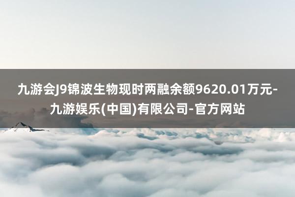 九游会J9锦波生物现时两融余额9620.01万元-九游娱乐(中国)有限公司-官方网站