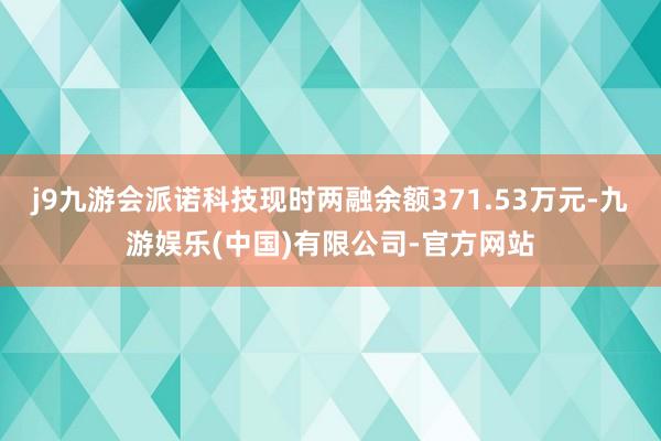 j9九游会派诺科技现时两融余额371.53万元-九游娱乐(中国)有限公司-官方网站