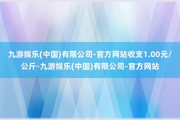 九游娱乐(中国)有限公司-官方网站收支1.00元/公斤-九游娱乐(中国)有限公司-官方网站