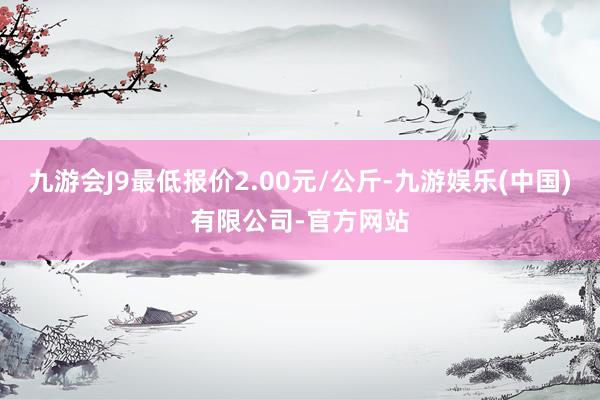 九游会J9最低报价2.00元/公斤-九游娱乐(中国)有限公司-官方网站