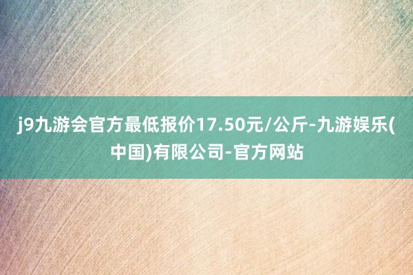 j9九游会官方最低报价17.50元/公斤-九游娱乐(中国)有限公司-官方网站