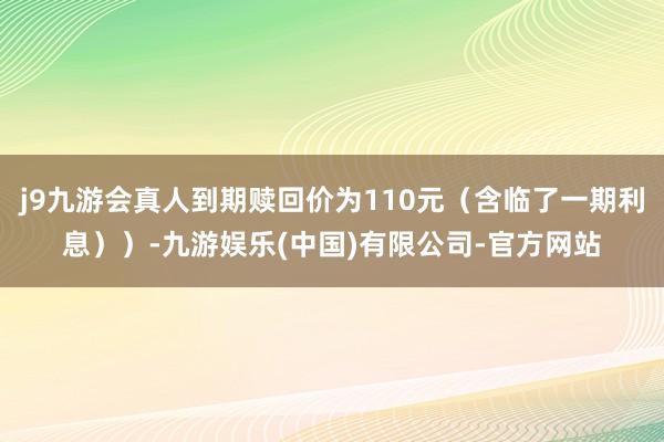 j9九游会真人到期赎回价为110元（含临了一期利息））-九游娱乐(中国)有限公司-官方网站