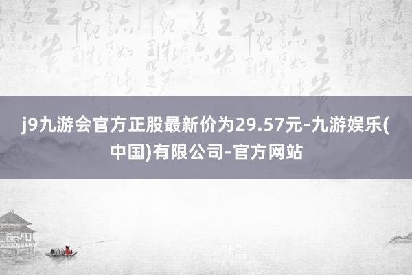 j9九游会官方正股最新价为29.57元-九游娱乐(中国)有限公司-官方网站