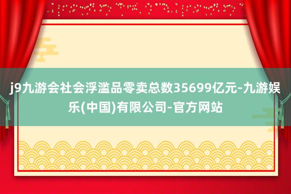 j9九游会社会浮滥品零卖总数35699亿元-九游娱乐(中国)有限公司-官方网站