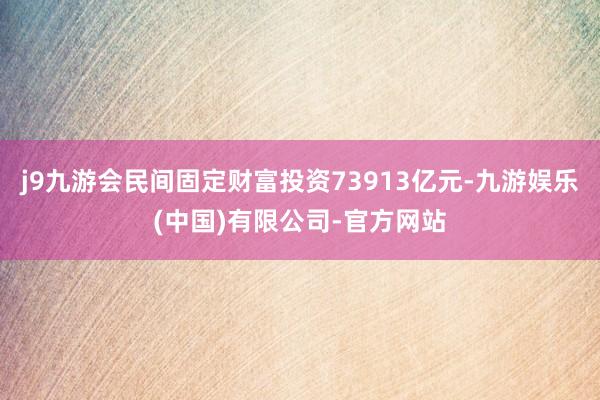 j9九游会民间固定财富投资73913亿元-九游娱乐(中国)有限公司-官方网站