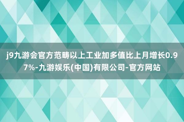 j9九游会官方范畴以上工业加多值比上月增长0.97%-九游娱乐(中国)有限公司-官方网站