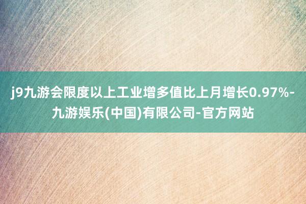 j9九游会限度以上工业增多值比上月增长0.97%-九游娱乐(中国)有限公司-官方网站