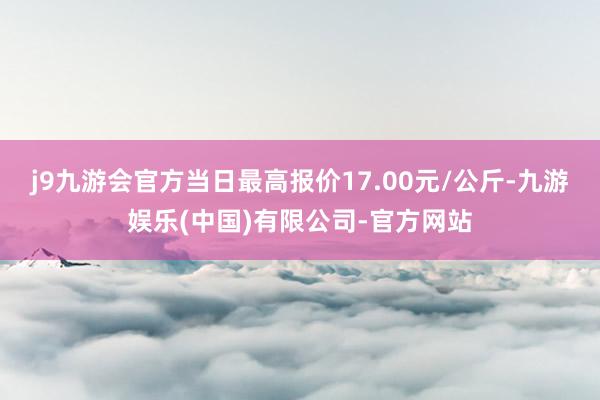 j9九游会官方当日最高报价17.00元/公斤-九游娱乐(中国)有限公司-官方网站