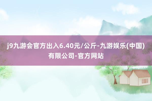 j9九游会官方出入6.40元/公斤-九游娱乐(中国)有限公司-官方网站