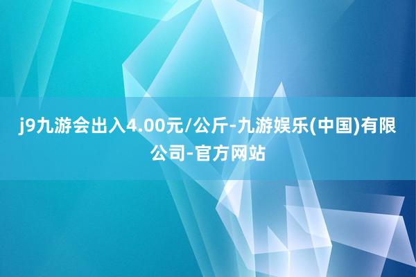 j9九游会出入4.00元/公斤-九游娱乐(中国)有限公司-官方网站