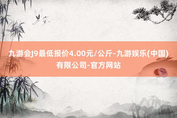 九游会J9最低报价4.00元/公斤-九游娱乐(中国)有限公司-官方网站