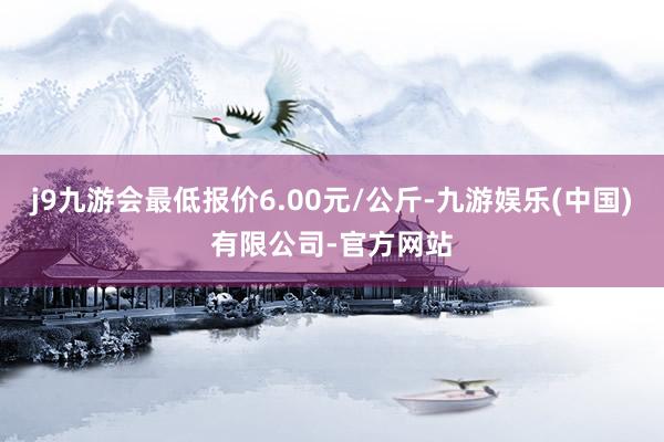 j9九游会最低报价6.00元/公斤-九游娱乐(中国)有限公司-官方网站