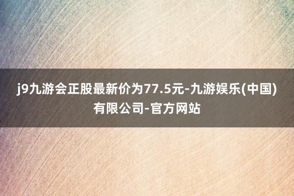 j9九游会正股最新价为77.5元-九游娱乐(中国)有限公司-官方网站