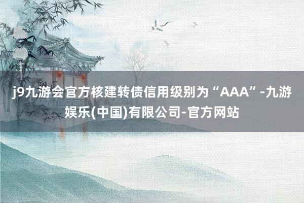 j9九游会官方核建转债信用级别为“AAA”-九游娱乐(中国)有限公司-官方网站