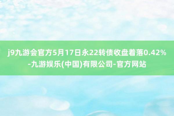 j9九游会官方5月17日永22转债收盘着落0.42%-九游娱乐(中国)有限公司-官方网站