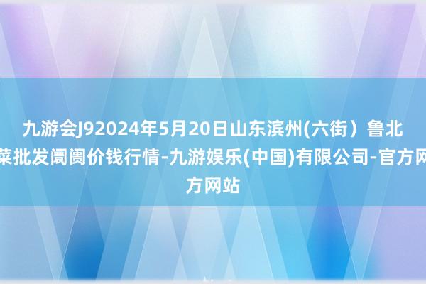 九游会J92024年5月20日山东滨州(六街）鲁北蔬菜批发阛阓价钱行情-九游娱乐(中国)有限公司-官方网站