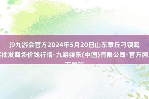 j9九游会官方2024年5月20日山东章丘刁镇蔬菜批发商场价钱行情-九游娱乐(中国)有限公司-官方网站