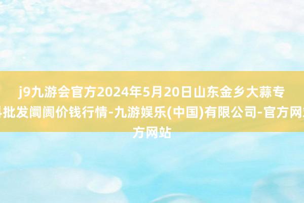 j9九游会官方2024年5月20日山东金乡大蒜专科批发阛阓价钱行情-九游娱乐(中国)有限公司-官方网站