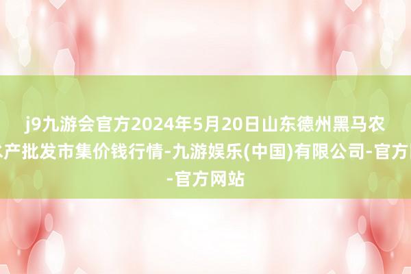 j9九游会官方2024年5月20日山东德州黑马农贸水产批发市集价钱行情-九游娱乐(中国)有限公司-官方网站