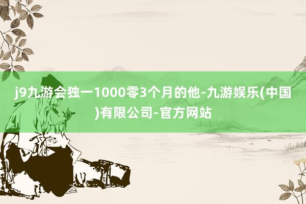 j9九游会独一1000零3个月的他-九游娱乐(中国)有限公司-官方网站