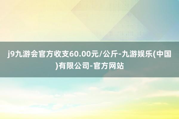 j9九游会官方收支60.00元/公斤-九游娱乐(中国)有限公司-官方网站