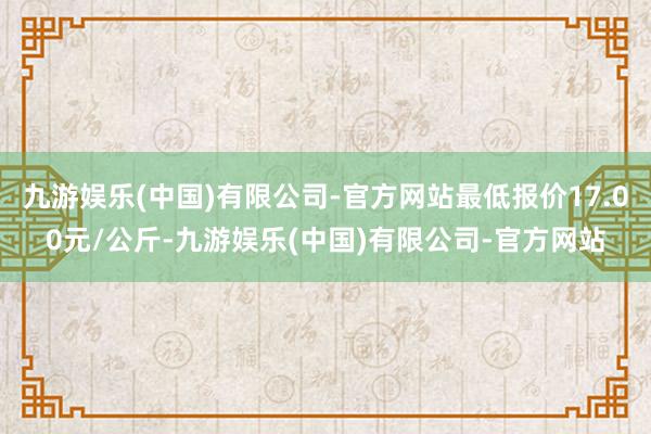 九游娱乐(中国)有限公司-官方网站最低报价17.00元/公斤-九游娱乐(中国)有限公司-官方网站