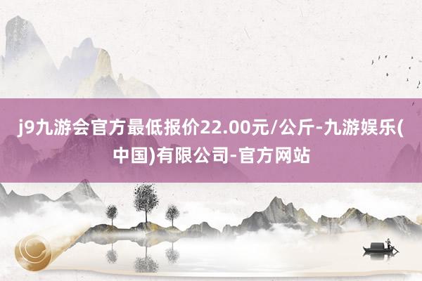 j9九游会官方最低报价22.00元/公斤-九游娱乐(中国)有限公司-官方网站