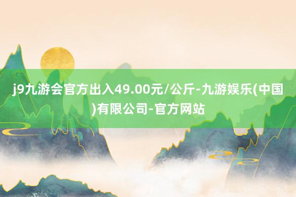 j9九游会官方出入49.00元/公斤-九游娱乐(中国)有限公司-官方网站